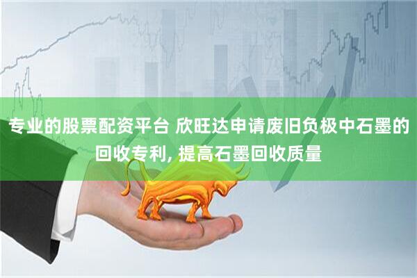 专业的股票配资平台 欣旺达申请废旧负极中石墨的回收专利, 提高石墨回收质量