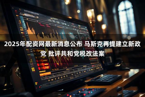 2025年配资网最新消息公布 马斯克再提建立新政党 批评共和党税改法案