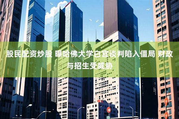 股民配资炒股 曝哈佛大学白宫谈判陷入僵局 财政与招生受威胁