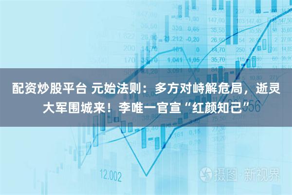 配资炒股平台 元始法则：多方对峙解危局，逝灵大军围城来！李唯一官宣“红颜知己”