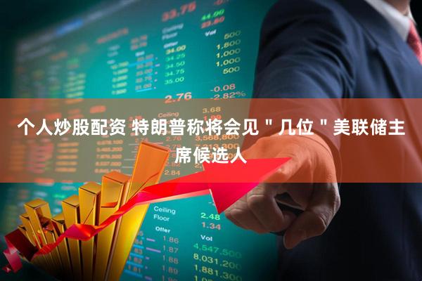 个人炒股配资 特朗普称将会见＂几位＂美联储主席候选人