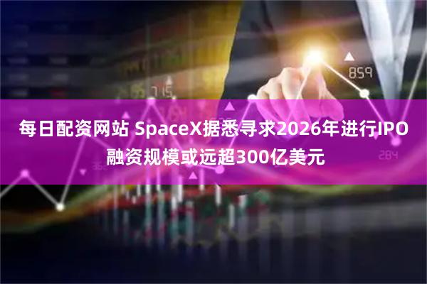 每日配资网站 SpaceX据悉寻求2026年进行IPO 融资规模或远超300亿美元